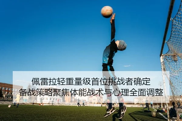 佩雷拉轻重量级首位挑战者确定 备战策略聚焦体能战术与心理全面调整